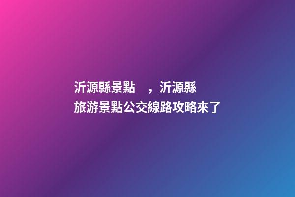 沂源縣景點，沂源縣旅游景點公交線路攻略來了